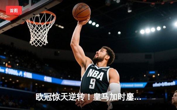 欧冠惊天逆转！皇马加时鏖战3-1力克曼城，本泽马点射定乾坤