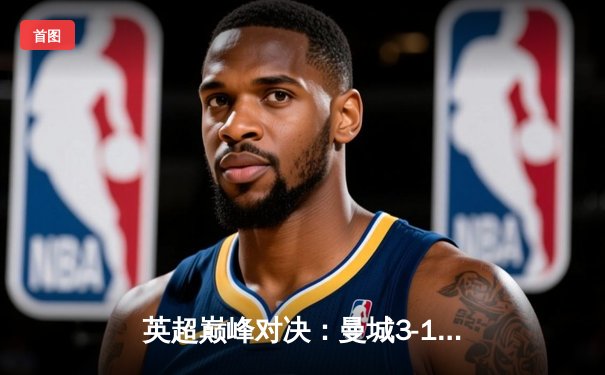 英超巅峰对决：曼城3-1逆转曼联，哈兰德双响锁定胜局