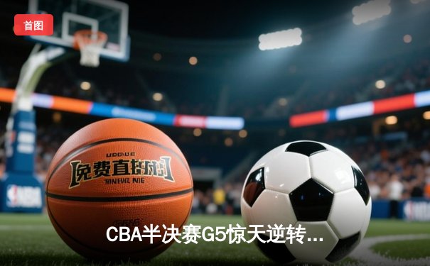 CBA半决赛G5惊天逆转！辽宁本钢加时险胜广东宏远晋级总决赛